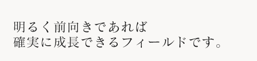 明るく前向きであれば確実に成長できるフィールドです。